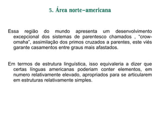5. Área norte-americana
Essa região do mundo apresenta um desenvolvimento
excepcional dos sistemas de parentesco chamados , ―crow-
omaha‖, assimilação dos primos cruzados a parentes, este viés
garante casamentos entre graus mais afastados.
Em termos de estrutura linguística, isso equivaleria a dizer que
certas línguas americanas poderiam conter elementos, em
numero relativamente elevado, apropriados para se articularem
em estruturas relativamente simples.
 