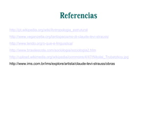 Referencias
http://pt.wikipedia.org/wiki/Antropologia_estrutural
http://www.veganzetta.org/lantispecismo-di-claude-levi-strauss/
http://www.lendo.org/o-que-e-linguistica/
http://www.brasilescola.com/sociologia/sociologia2.htm
http://upload.wikimedia.org/wikipedia/commons/4/47/Nikolai_Trubetzkoy.jpg
http://www.ims.com.br/ims/explore/artista/claude-levi-strauss/obras
 