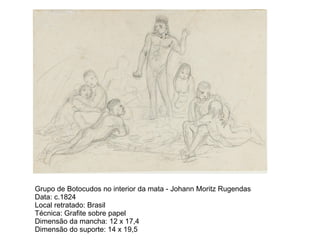 Grupo de Botocudos no interior da mata - Johann Moritz Rugendas
Data: c.1824
Local retratado: Brasil
Técnica: Grafite sobre papel
Dimensão da mancha: 12 x 17,4
Dimensão do suporte: 14 x 19,5
 