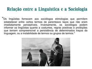 Relação entre a Linguistica e a Sociologia
''Os lingüistas fornecem aos sociólogos etimologias que permitem
estabelecer entre certos termos de parentesco laços que não eram
imediatamente perceptíveis. Inversamente, os sociólogos podem
informar os lingüistas quanto a costumes, regras positivas e proibições
que tornam compreensível a persistência de determinados traços da
linguagem, ou a instabilidade de termos ou grupos de termos.''
 