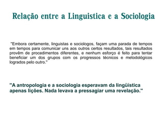 Relação entre a Linguistica e a Sociologia
''Embora certamente, linguistas e sociologos, façam uma parada de tempos
em tempos para comunicar uns aos outros certos resultados, tais resultados
provêm de procedimentos diferentes, e nenhum esforço é feito para tentar
beneficiar um dos grupos com os progressos técnicos e metodológicos
logrados pelo outro.''
''A antropologia e a sociologia esperavam da lingüística
apenas lições. Nada levava a pressagiar uma revelação.''
 