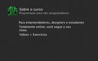 Sobre o curso
Programação para não-programadores


Para empreendedores, designers e estudantes
Totalmente online, você segue o seu
ritmo
Vídeos + Exercícios
 