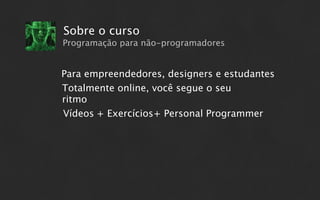 Sobre o curso
Programação para não-programadores


Para empreendedores, designers e estudantes
Totalmente online, você segue o seu
ritmo
Vídeos + Exercícios+ Personal Programmer
 