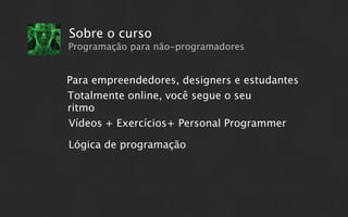 Sobre o curso
Programação para não-programadores


Para empreendedores, designers e estudantes
Totalmente online, você segue o seu
ritmo
Vídeos + Exercícios+ Personal Programmer

Lógica de programação
 