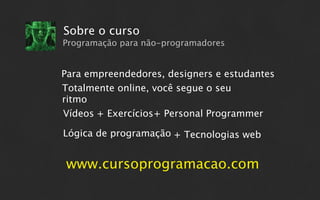 Sobre o curso
Programação para não-programadores


Para empreendedores, designers e estudantes
Totalmente online, você segue o seu
ritmo
Vídeos + Exercícios+ Personal Programmer

Lógica de programação + Tecnologias web


www.cursoprogramacao.com
 
