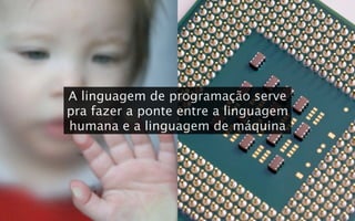 A linguagem de programação serve
pra fazer a ponte entre a linguagem
humana e a linguagem de máquina
 