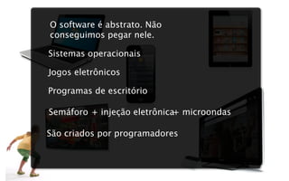 O software é abstrato. Não
conseguimos pegar nele.

Sistemas operacionais

Jogos eletrônicos

Programas de escritório

Semáforo + injeção eletrônica+ microondas

São criados por programadores
 