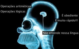 Operações aritméticas
Operações lógicas
                                    É obediente
                                É muito rápido!!!



                        Não entende nossa língua
 