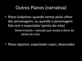 Outros Planos (narrativa)Plano Subjetivo: quando vemos pelos olhos dos personagens, ou quando o personagem fala com o espectador (ponto de vista)        Determinante = tomada que revela o dono do     			ponto de vistaPlano objetivo: espectador voyer, observador