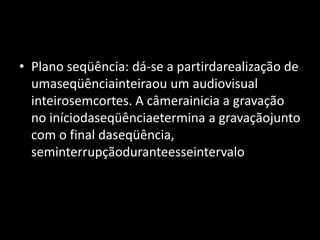 Plano seqüência: dá-se a partirdarealização de umaseqüênciainteiraou um audiovisual inteirosemcortes. A câmerainicia a gravação no iníciodaseqüênciaetermina a gravaçãojunto com o final daseqüência, seminterrupçãoduranteesseintervalo