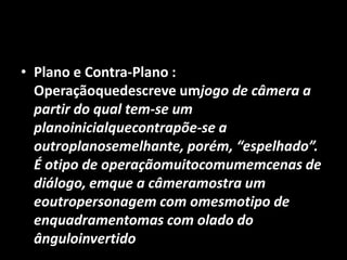 Plano e Contra-Plano :   Operaçãoquedescreve umjogo de câmera a partir do qual tem-se um planoinicialquecontrapõe-se a outroplanosemelhante, porém, “espelhado”. É otipo de operaçãomuitocomumemcenas de diálogo, emque a câmeramostra um eoutropersonagem com omesmotipo de enquadramentomas com olado do ânguloinvertido