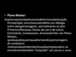Plano Master:éoplanoqueestabeleceumadeterminadasituação. Porexemplo, emumacenaondehá um diálogo entre doispersonagens, normalmente se tem PrimeirosPlanosou Closes de um e de outro. Entretanto, muitasvezes, énecessárioter um Plano Master, queéaquelequeenquadrariaosdoispersonagens de umasóvez, mostrandooambiente/situaçãoemqueosdois se encontrametambém “arejando” um pouco a cena