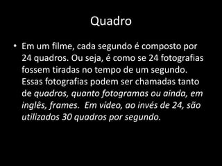 QuadroEm um filme, cada segundo é composto por 24 quadros. Ou seja, é como se 24 fotografias fossem tiradas no tempo de um segundo. Essas fotografias podem ser chamadas tanto de quadros, quanto fotogramas ou ainda, em inglês, frames.  Em vídeo, ao invés de 24, são utilizados 30 quadros por segundo.