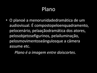PlanoO planoé a menorunidadedramática de um audiovisual. É compostopeloenquadramento, pelocenário, pelaaçãodramática dos atores, pelosobjetosefigurinos, pelailuminação, pelosmovimentoseângulosque a câmera assume etc.         Plano é a imagem entre doiscortes. 