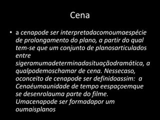 Cenaa cenapode ser interpretadacomoumaespécie de prolongamento do plano, a partir do qual tem-se que um conjunto de planosarticulados entre sigeramumadeterminadasituaçãodramática, a qualpodemoschamar de cena. Nessecaso, oconceito de cenapode ser definidoassim:  a Cenaéumaunidade de tempo eespaçoemque se desenrolauma parte do filme. Umacenapode ser formadapor um oumaisplanos