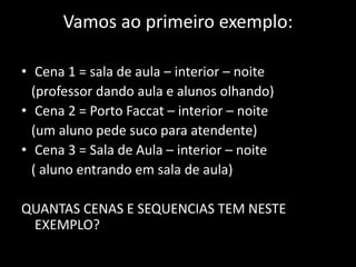 Vamos ao primeiro exemplo:Cena 1 = sala de aula – interior – noite   (professor dando aula e alunos olhando)Cena 2 = Porto Faccat – interior – noite   (um aluno pede suco para atendente)Cena 3 = Sala de Aula – interior – noite   ( aluno entrando em sala de aula)QUANTAS CENAS E SEQUENCIAS TEM NESTE EXEMPLO?