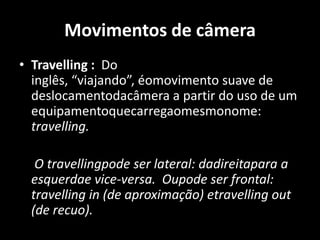 Movimentos de câmeraTravelling :  Do inglês, “viajando”, éomovimento suave de deslocamentodacâmera a partir do uso de um equipamentoquecarregaomesmonome: travelling. 	 O travellingpode ser lateral: dadireitapara a esquerdae vice-versa.  Oupode ser frontal: travelling in (de aproximação) etravelling out (de recuo). 