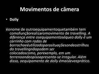 Movimentos de câmeraDollyéonome de outroequipamentoquetambém tem comofunçãorealizaromovimento de travelling. A diferença entre osequipamentoséqueo dolly é um carrinho com rodas de borrachaeéutilizadoparasituaçõesondeostrilhos do travellingnãopodem ser colocadoscomo, porexemplo, em um terrenoondeopisoapresenta-se irregular. Além disso, oequipamento de dolly émaisleveeprático.  