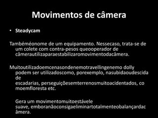 Movimentos de câmeraSteadycamTambéméonome de um equipamento. Nessecaso, trata-se de um colete com contra-pesos queooperador de câmerautilizaparaestabilizaromovimentodacâmera.Muitoutilizadoemcenasondenemotravellingenemo dolly podem ser utilizadoscomo, porexemplo, nasubidaoudescida de escadarias, perseguiçõesemterrenosmuitoacidentados, comoemfloresta etc. 	Gera um movimentomuitoestávele suave, emboranãoconsigaeliminartotalmenteobalançardacâmera. 