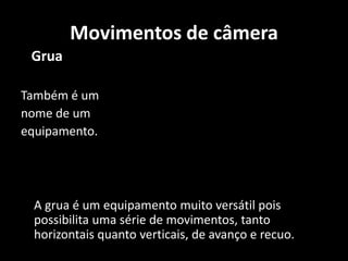    Grua  Também é um nome de um equipamento. 	A grua é um equipamento muito versátil pois possibilita uma série de movimentos, tanto horizontais quanto verticais, de avanço e recuo. Movimentos de câmera