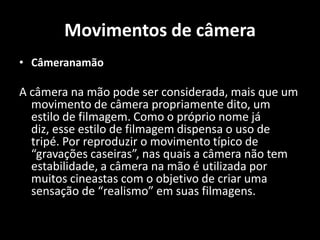 Movimentos de câmeraCâmeranamãoA câmera na mão pode ser considerada, mais que um  movimento de câmera propriamente dito, um estilo de filmagem. Como o próprio nome já diz, esse estilo de filmagem dispensa o uso de tripé. Por reproduzir o movimento típico de “gravações caseiras”, nas quais a câmera não tem estabilidade, a câmera na mão é utilizada por muitos cineastas com o objetivo de criar uma sensação de “realismo” em suas filmagens. 