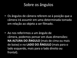 Sobre os ângulosOs ângulos de câmera referem-se à posição que a câmera irá assumir em uma determinada tomada em relação ao objeto a ser filmado. Ao nos referirmos a um ângulo de câmera, podemos pensar em duas dimensões: na altura do ângulo (mais de cima ou mais de baixo) e no lado do ângulo (mais para o lado esquerdo, mais para o lado direito ou frontal).