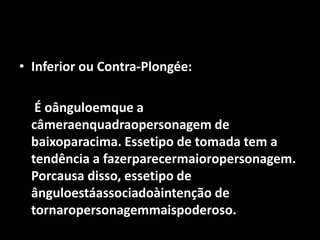 Inferior ou Contra-Plongée:	 É oânguloemque a câmeraenquadraopersonagem de baixoparacima. Essetipo de tomada tem a tendência a fazerparecermaioropersonagem. Porcausa disso, essetipo de ânguloestáassociadoàintenção de tornaropersonagemmaispoderoso.