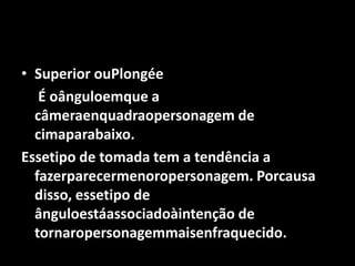 Superior ouPlongée	 É oânguloemque a câmeraenquadraopersonagem de cimaparabaixo. Essetipo de tomada tem a tendência a fazerparecermenoropersonagem. Porcausa disso, essetipo de ânguloestáassociadoàintenção de tornaropersonagemmaisenfraquecido. 