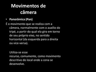 Movimentos de câmeraPanorâmica (Pan) É o movimento que se realiza com a câmera, normalmente com o auxílio do tripé, a partir do qual ela gira em torno de seu próprio eixo, no sentido horizontal (da esquerda para a direita ou vice-versa). 	Utiliza-se esse recurso, comumente, como movimento descritivo do local onde a cena se desenvolve. 