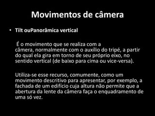 Movimentos de câmeraTilt ouPanorâmica vertical 	 É o movimento que se realiza com a câmera, normalmente com o auxílio do tripé, a partir do qual ela gira em torno de seu próprio eixo, no sentido vertical (de baixo para cima ou vice-versa). 	Utiliza-se esse recurso, comumente, como um movimento descritivo para apresentar, por exemplo, a fachada de um edifício cuja altura não permite que a abertura da lente da câmera faça o enquadramento de uma só vez.