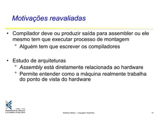 Software Básico - Linguagem Assembly 10
Motivações reavaliadas
• Compilador deve ou produzir saída para assembler ou ele
mesmo tem que executar processo de montagem
° Alguém tem que escrever os compiladores
• Estudo de arquiteturas
° Assembly está diretamente relacionada ao hardware
° Permite entender como a máquina realmente trabalha
do ponto de vista do hardware
 