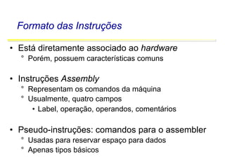 Software Básico - Linguagem Assembly 11
Formato das Instruções
• Está diretamente associado ao hardware
° Porém, possuem características comuns
• Instruções Assembly
° Representam os comandos da máquina
° Usualmente, quatro campos
• Label, operação, operandos, comentários
• Pseudo-instruções: comandos para o assembler
° Usadas para reservar espaço para dados
° Apenas tipos básicos
 