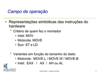 Software Básico - Linguagem Assembly 14
Campo de operação
• Representações simbólicas das instruções do
hardware
° Critério de quem fez o montador
• Intel: MOV
• Motorola: MOVE
• Sun: ST e LD
° Variantes em função do tamanho do dado
• Motorola: MOVE.L / MOVE.W / MOVE.B
• Intel: EAX / AX / AH ou AL
 