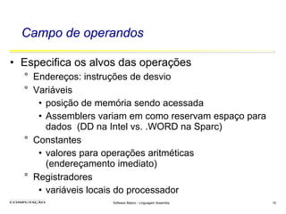 Software Básico - Linguagem Assembly 15
Campo de operandos
• Especifica os alvos das operações
° Endereços: instruções de desvio
° Variáveis
• posição de memória sendo acessada
• Assemblers variam em como reservam espaço para
dados (DD na Intel vs. .WORD na Sparc)
° Constantes
• valores para operações aritméticas
(endereçamento imediato)
° Registradores
• variáveis locais do processador
 