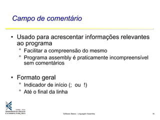 Software Básico - Linguagem Assembly 16
Campo de comentário
• Usado para acrescentar informações relevantes
ao programa
° Facilitar a compreensão do mesmo
° Programa assembly é praticamente incompreensível
sem comentários
• Formato geral
° Indicador de início (; ou !)
° Até o final da linha
 