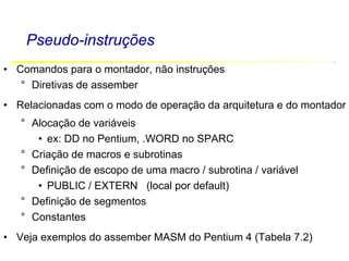 Software Básico - Linguagem Assembly 17
Pseudo-instruções
• Comandos para o montador, não instruções
° Diretivas de assember
• Relacionadas com o modo de operação da arquitetura e do montador
° Alocação de variáveis
• ex: DD no Pentium, .WORD no SPARC
° Criação de macros e subrotinas
° Definição de escopo de uma macro / subrotina / variável
• PUBLIC / EXTERN (local por default)
° Definição de segmentos
° Constantes
• Veja exemplos do assember MASM do Pentium 4 (Tabela 7.2)
 