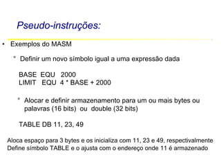 Software Básico - Linguagem Assembly 18
Pseudo-instruções:
• Exemplos do MASM
° Definir um novo símbolo igual a uma expressão dada
BASE EQU 2000
LIMIT EQU 4 * BASE + 2000
° Alocar e definir armazenamento para um ou mais bytes ou
palavras (16 bits) ou double (32 bits)
TABLE DB 11, 23, 49
Aloca espaço para 3 bytes e os inicializa com 11, 23 e 49, respectivalmente
Define símbolo TABLE e o ajusta com o endereço onde 11 é armazenado
 