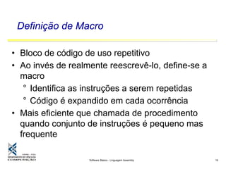 Software Básico - Linguagem Assembly 19
Definição de Macro
• Bloco de código de uso repetitivo
• Ao invés de realmente reescrevê-lo, define-se a
macro
° Identifica as instruções a serem repetidas
° Código é expandido em cada ocorrência
• Mais eficiente que chamada de procedimento
quando conjunto de instruções é pequeno mas
frequente
 