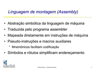 Software Básico - Linguagem Assembly 2
Linguagem de montagem (Assembly)
• Abstração simbólica da linguagem de máquina
• Traduzida pelo programa assembler
• Mapeada diretamente em instruções de máquina
• Pseudo-instruções e macros auxiliares
° Mnemônicos facilitam codificação
• Símbolos e rótulos simplificam endereçamento
 