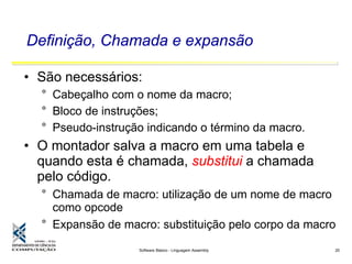 Software Básico - Linguagem Assembly 20
Definição, Chamada e expansão
• São necessários:
° Cabeçalho com o nome da macro;
° Bloco de instruções;
° Pseudo-instrução indicando o término da macro.
• O montador salva a macro em uma tabela e
quando esta é chamada, substitui a chamada
pelo código.
° Chamada de macro: utilização de um nome de macro
como opcode
° Expansão de macro: substituição pelo corpo da macro
 