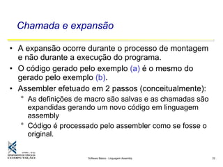 Software Básico - Linguagem Assembly 22
Chamada e expansão
• A expansão ocorre durante o processo de montagem
e não durante a execução do programa.
• O código gerado pelo exemplo (a) é o mesmo do
gerado pelo exemplo (b).
• Assembler efetuado em 2 passos (conceitualmente):
° As definições de macro são salvas e as chamadas são
expandidas gerando um novo código em linguagem
assembly
° Código é processado pelo assembler como se fosse o
original.
 