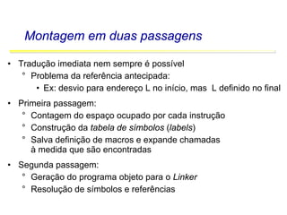 Software Básico - Linguagem Assembly 29
Montagem em duas passagens
• Tradução imediata nem sempre é possível
° Problema da referência antecipada:
• Ex: desvio para endereço L no início, mas L definido no final
• Primeira passagem:
° Contagem do espaço ocupado por cada instrução
° Construção da tabela de símbolos (labels)
° Salva definição de macros e expande chamadas
à medida que são encontradas
• Segunda passagem:
° Geração do programa objeto para o Linker
° Resolução de símbolos e referências
 