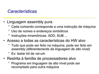 Software Básico - Linguagem Assembly 3
Características
• Linguagem assembly pura
° Cada comando corresponde a uma instrução de máquina
° Uso de nomes e endereços simbólicos
° Instruções mnemônicas: ADD, SUB ...
• Acesso a todas as características do HW alvo
° Tudo que pode ser feito na máquina, pode ser feito em
assembly (diferentemente da linguagem de alto nível)
° Ex: testar bit de vai-um
• Restrita à família de processadores alvo
° Programa em linguagem de alto nível pode ser
recompilado para outra máquina
 