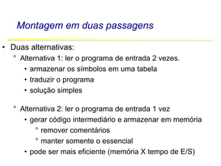 Software Básico - Linguagem Assembly 30
Montagem em duas passagens
• Duas alternativas:
° Alternativa 1: ler o programa de entrada 2 vezes.
• armazenar os símbolos em uma tabela
• traduzir o programa
• solução simples
° Alternativa 2: ler o programa de entrada 1 vez
• gerar código intermediário e armazenar em memória
° remover comentários
° manter somente o essencial
• pode ser mais eficiente (memória X tempo de E/S)
 
