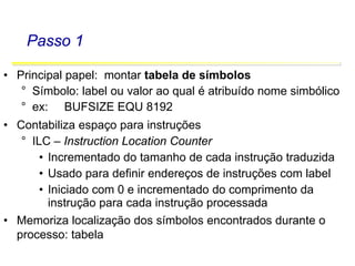 Software Básico - Linguagem Assembly 31
Passo 1
• Principal papel: montar tabela de símbolos
° Símbolo: label ou valor ao qual é atribuído nome simbólico
° ex: BUFSIZE EQU 8192
• Contabiliza espaço para instruções
° ILC – Instruction Location Counter
• Incrementado do tamanho de cada instrução traduzida
• Usado para definir endereços de instruções com label
• Iniciado com 0 e incrementado do comprimento da
instrução para cada instrução processada
• Memoriza localização dos símbolos encontrados durante o
processo: tabela
 