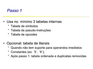 Software Básico - Linguagem Assembly 33
Passo 1
• Usa no mínimo 3 tabelas internas
° Tabela de símbolos
° Tabela de pseudo-instruções
° Tabela de opcodes
• Opcional: tabela de literais
° Quando não tem suporte para operandos imediatos
° Constantes (ex: ´5´, ´9´);
° Após passo 1: tabela ordenada e duplicatas removidas
 