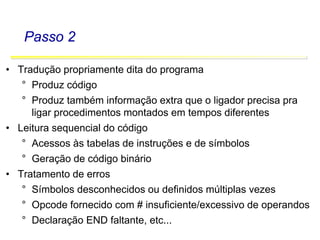 Software Básico - Linguagem Assembly 38
Passo 2
• Tradução propriamente dita do programa
° Produz código
° Produz também informação extra que o ligador precisa pra
ligar procedimentos montados em tempos diferentes
• Leitura sequencial do código
° Acessos às tabelas de instruções e de símbolos
° Geração de código binário
• Tratamento de erros
° Símbolos desconhecidos ou definidos múltiplas vezes
° Opcode fornecido com # insuficiente/excessivo de operandos
° Declaração END faltante, etc...
 