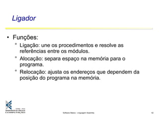 Software Básico - Linguagem Assembly 42
Ligador
• Funções:
° Ligação: une os procedimentos e resolve as
referências entre os módulos.
° Alocação: separa espaço na memória para o
programa.
° Relocação: ajusta os endereços que dependem da
posição do programa na memória.
 