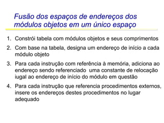 Software Básico - Linguagem Assembly 46
Fusão dos espaços de endereços dos
módulos objetos em um único espaço
1. Constrói tabela com módulos objetos e seus comprimentos
2. Com base na tabela, designa um endereço de início a cada
módulo objeto
3. Para cada instrução com referência à memória, adiciona ao
endereço sendo referenciado uma constante de relocação
iugal ao endereço de início do módulo em questão
4. Para cada instrução que referencia procedimentos externos,
insere os endereços destes procedimentos no lugar
adequado
 