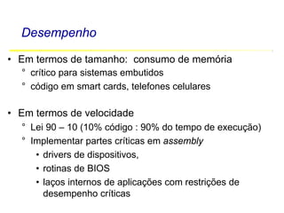 Software Básico - Linguagem Assembly 5
Desempenho
• Em termos de tamanho: consumo de memória
° crítico para sistemas embutidos
° código em smart cards, telefones celulares
• Em termos de velocidade
° Lei 90 – 10 (10% código : 90% do tempo de execução)
° Implementar partes críticas em assembly
• drivers de dispositivos,
• rotinas de BIOS
• laços internos de aplicações com restrições de
desempenho críticas
 